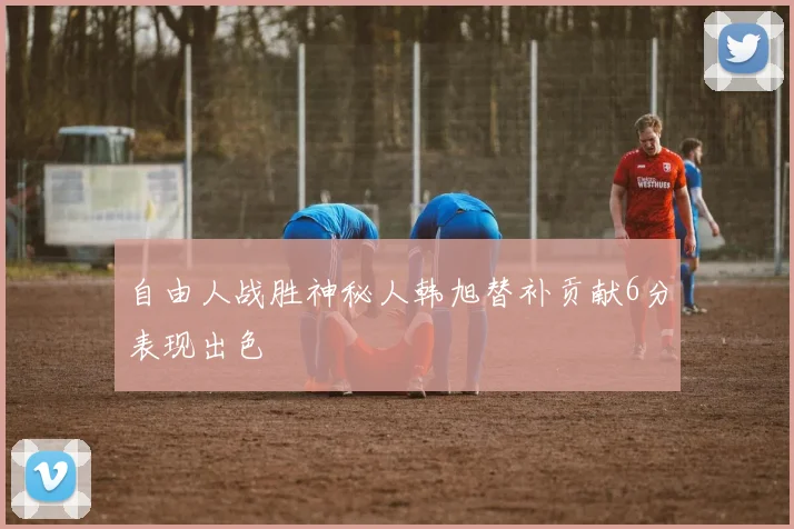 自由人战胜神秘人韩旭替补贡献6分表现出色