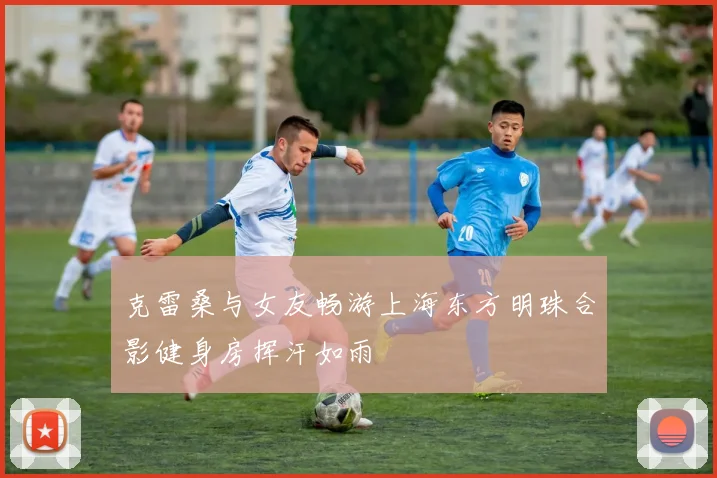 克雷桑与女友畅游上海东方明珠合影健身房挥汗如雨