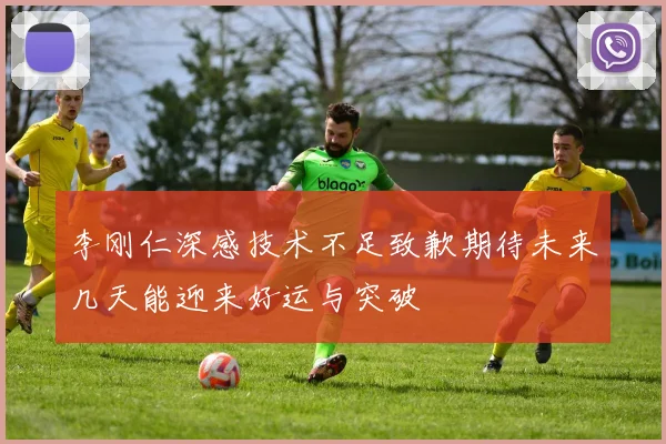 李刚仁深感技术不足致歉期待未来几天能迎来好运与突破