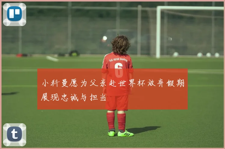 小科曼愿为父亲赴世界杯放弃假期展现忠诚与担当