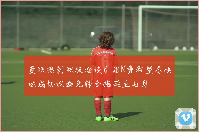 曼联热刺积极洽谈引进M费希望尽快达成协议避免转会拖延至七月