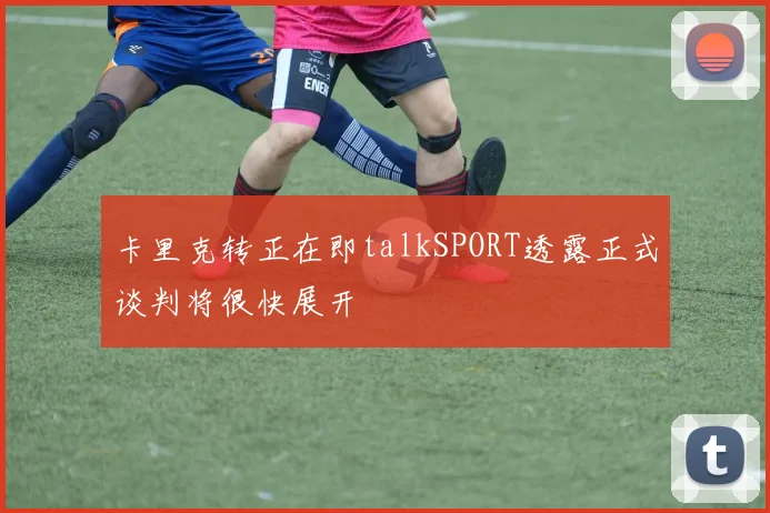 卡里克转正在即talkSPORT透露正式谈判将很快展开