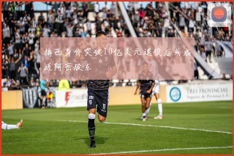 梅西身价突破10亿美元退役后或成迈阿密股东