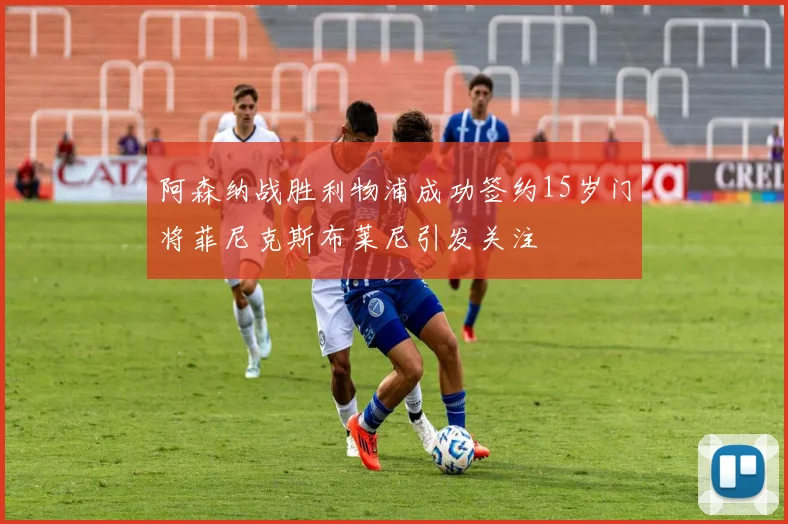 阿森纳战胜利物浦成功签约15岁门将菲尼克斯布莱尼引发关注