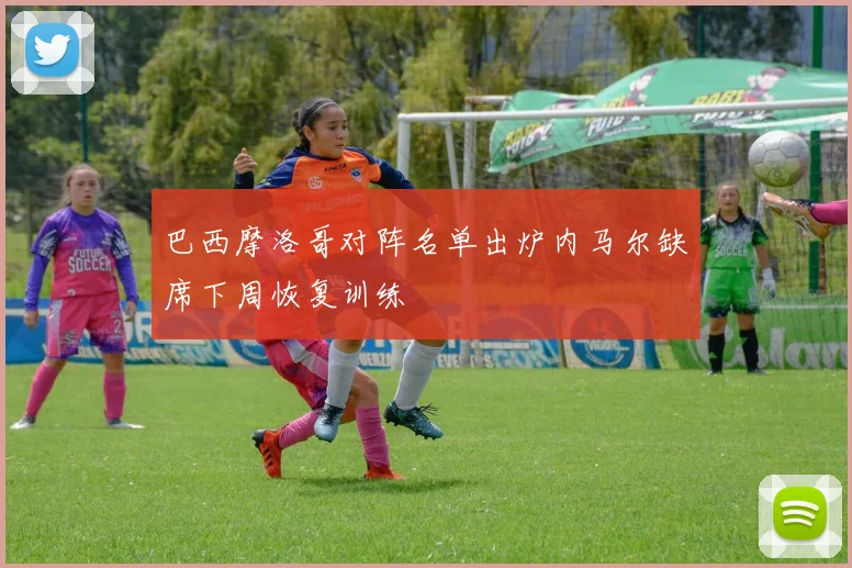 巴西摩洛哥对阵名单出炉内马尔缺席下周恢复训练