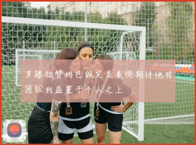罗滕称赞姆巴佩完美表现期待他将团队利益置于个人之上