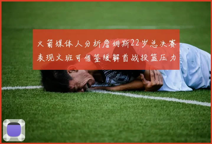 火箭媒体人分析詹姆斯22岁总决赛表现文班可借鉴缓解首战投篮压力