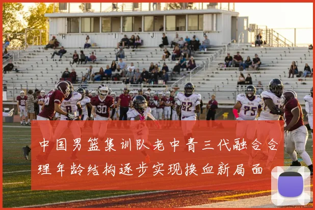 中国男篮集训队老中青三代融合合理年龄结构逐步实现换血新局面