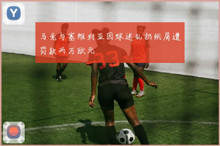 马竞与塞维利亚因球迷乱扔纸屑遭罚款两万欧元