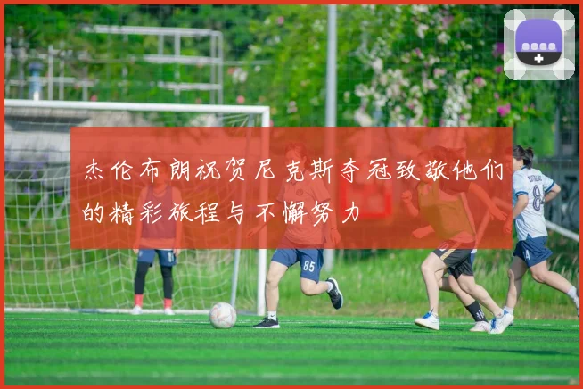 杰伦布朗祝贺尼克斯夺冠致敬他们的精彩旅程与不懈努力